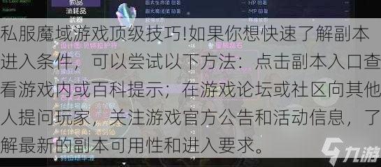 私服魔域游戏顶级技巧!如果你想快速了解副本进入条件，可以尝试以下方法：点击副本入口查看游戏内或百科提示；在游戏论坛或社区向其他人提问玩家，关注游戏官方公告和活动信息，了解最新的副本可用性和进入要求。